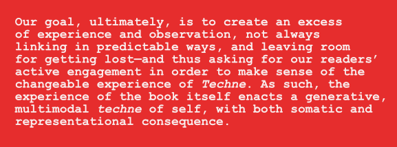 Quote: Our goal, ultimately, is to create an excess of experience and observation, not always linking in 
predictable ways, and leaving room for getting lost—and thus asking for our readers’ active engagement in order to make 
sense of the changeable experience of Techne. As such, the experience of the book itself enacts a generative, multimodal 
techne of self, with both somatic and representational consequence. 