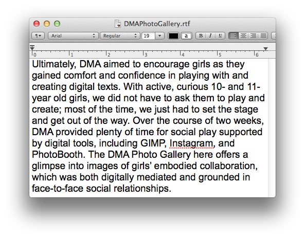 Ultimately, DMA aimed to encourage girls as they gained comfort and confidence in playing with and creating digital texts. With active, curious 10- and 11-year old girls, we did not have to ask them to play and create; most of the time, we just had to set the stage and get out of the way. Over the course of two weeks, DMA provided plenty of time for social play supported by digital tools, including GIMP, Instagram, and PhotoBooth. The DMA Photo Gallery here offers a glimpse into images of girls’ embodied collaboration, which was both digitally mediated and grounded in face-to-face social relationships.