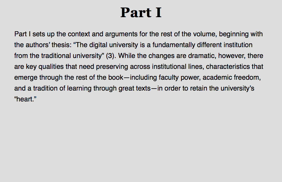
Part I Part I sets up the context and arguments for the rest of the volume, beginning with the authors’ thesis: “The digital university is a fundamentally different institution from the traditional university” (3). While the changes are dramatic, however, there are key qualities that need preserving across institutional lines, characteristics that emerge through the rest of the book—including faculty power, academic freedom, and a tradition of learning through great texts—in order to retain the university’s “heart.” 