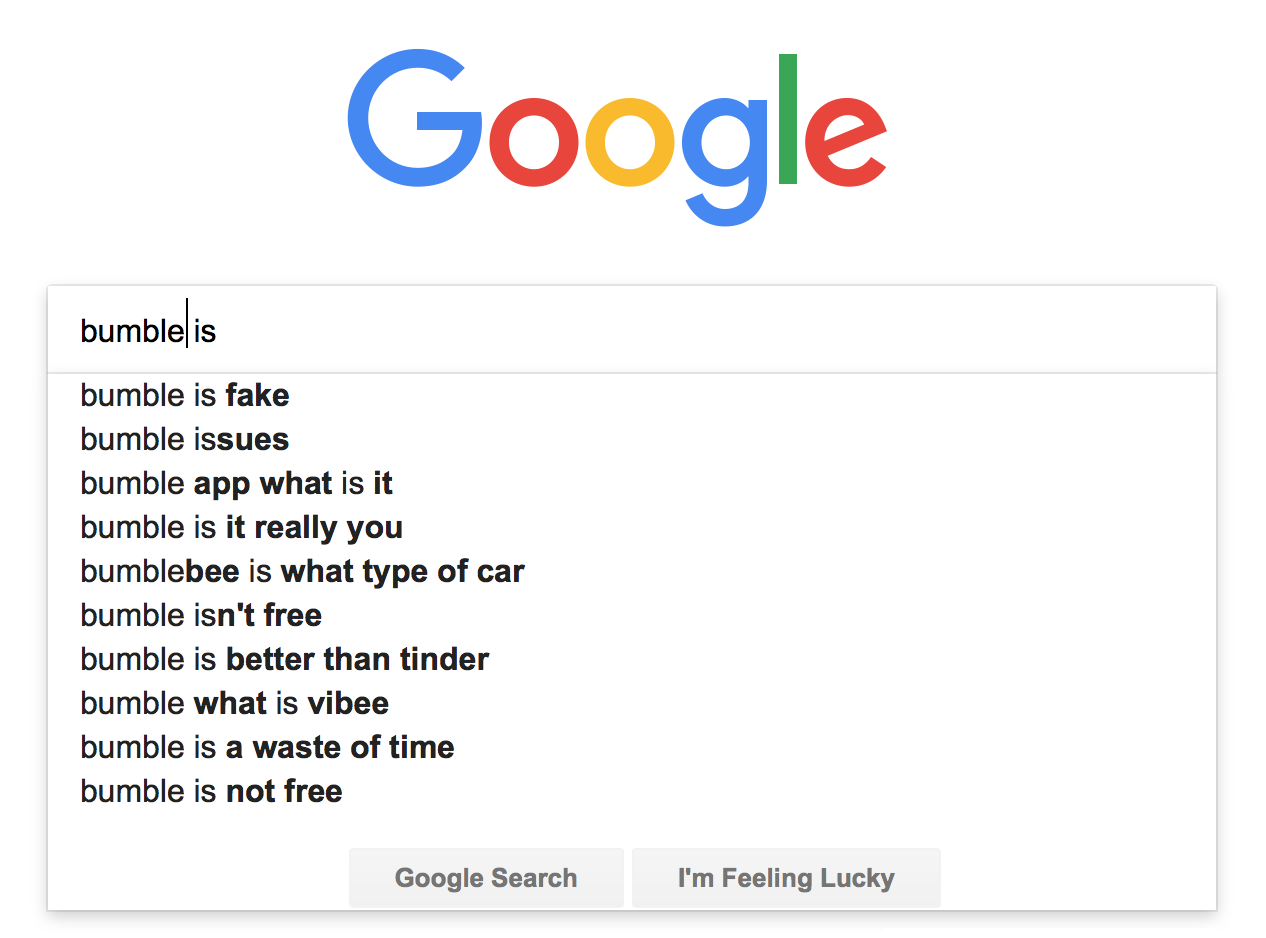 Google autocomplete of 'bumble is': bumble is fake, bumble issues, bumble app what is it, bumble is it really you, bumblebee is what type of car, bumble isn't free, bumble is better than tinder, bumble what is vibee, bumble is a waste of time, bumble is not free.